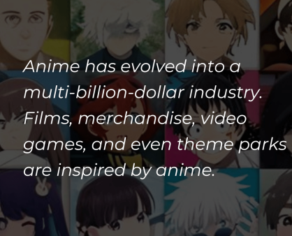 Anime has evolved into a multi-billion-dollar industry, including not only television series and films but also merchandise, video games, and even theme parks. (1) Anime has evolved into a multi-billion-dollar industry, including not only television series and films but also merchandise, video games, and even theme parks. (1)