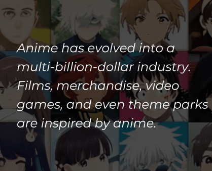 Anime has evolved into a multi-billion-dollar industry, including not only television series and films but also merchandise, video games, and even theme parks. (1)